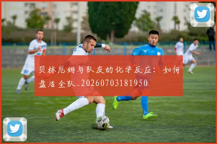 贝林厄姆与队友的化学反应:如何盘活全队_20260703181950