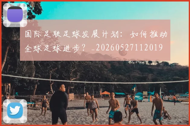 国际足联足球发展计划：如何推动全球足球进步？_20260527112019