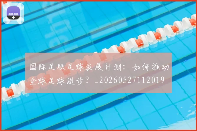 国际足联足球发展计划：如何推动全球足球进步？_20260527112019