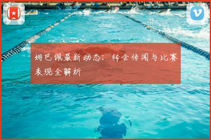姆巴佩最新动态:转会传闻与比赛表现全解析