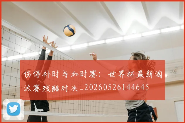 伤停补时与加时赛：世界杯最新淘汰赛残酷对决_20260526144645