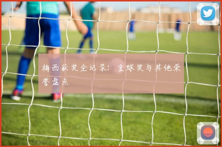 梅西获奖全记录:金球奖与其他荣誉盘点