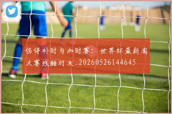 伤停补时与加时赛:世界杯最新淘汰赛残酷对决_20260526144645